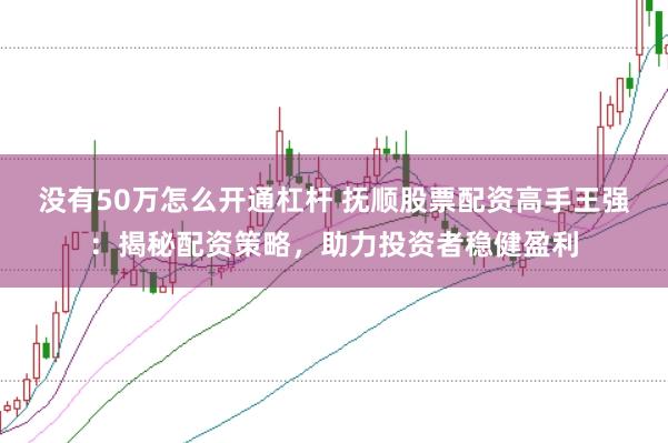 没有50万怎么开通杠杆 抚顺股票配资高手王强：揭秘配资策略，助力投资者稳健盈利