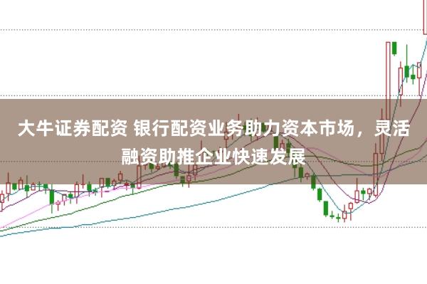 大牛证券配资 银行配资业务助力资本市场，灵活融资助推企业快速发展