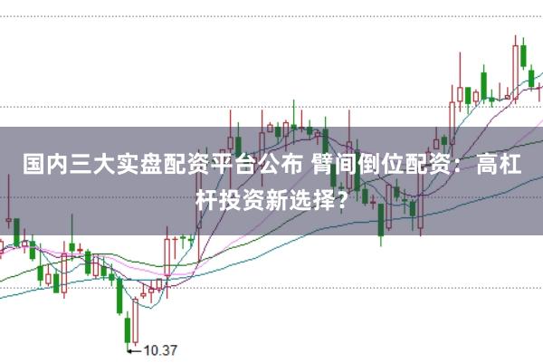 国内三大实盘配资平台公布 臂间倒位配资：高杠杆投资新选择？