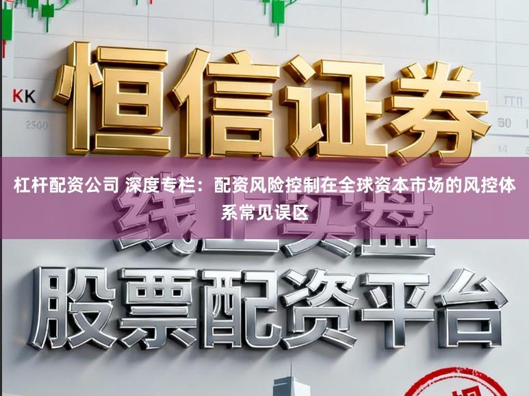 杠杆配资公司 深度专栏：配资风险控制在全球资本市场的风控体系常见误区