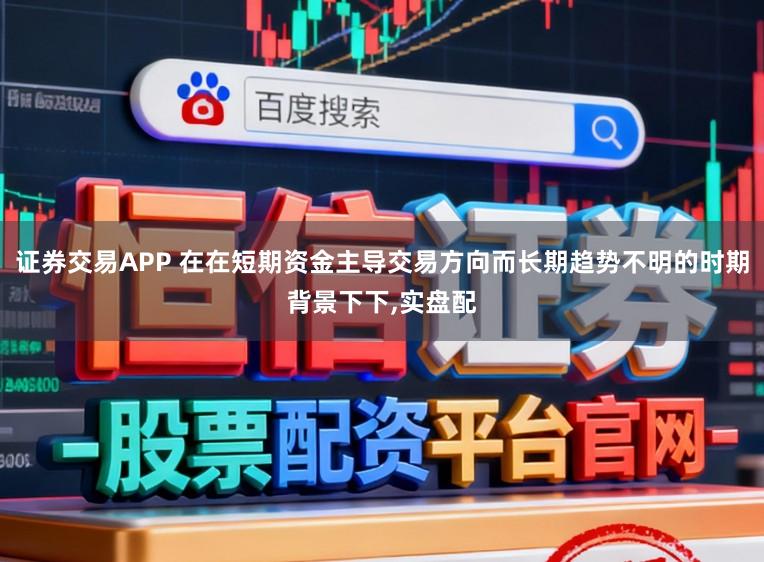 证券交易APP 在在短期资金主导交易方向而长期趋势不明的时期背景下下,实盘配