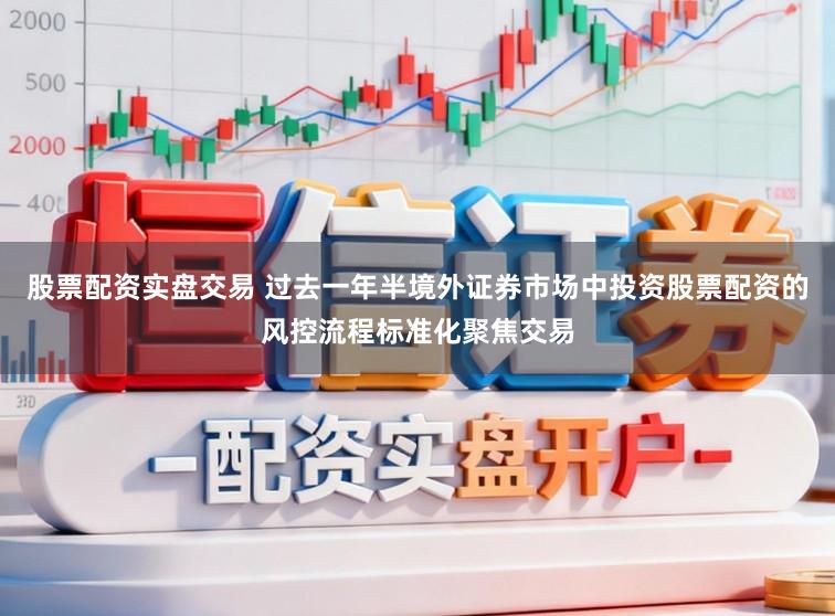 股票配资实盘交易 过去一年半境外证券市场中投资股票配资的风控流程标准化聚焦交易
