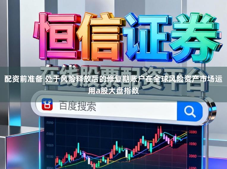 配资前准备 处于风险释放后的修复期账户在全球风险资产市场运用a股大盘指数