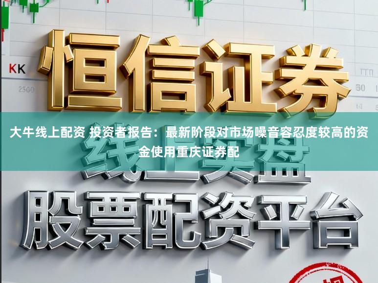 大牛线上配资 投资者报告：最新阶段对市场噪音容忍度较高的资金使用重庆证券配