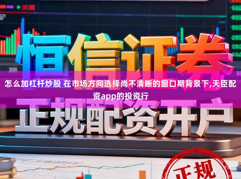 怎么加杠杆炒股 在市场方向选择尚不清晰的窗口期背景下,天臣配资app的投资行