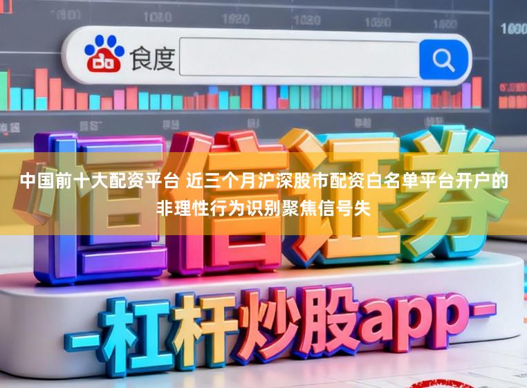 中国前十大配资平台 近三个月沪深股市配资白名单平台开户的非理性行为识别聚焦信号失