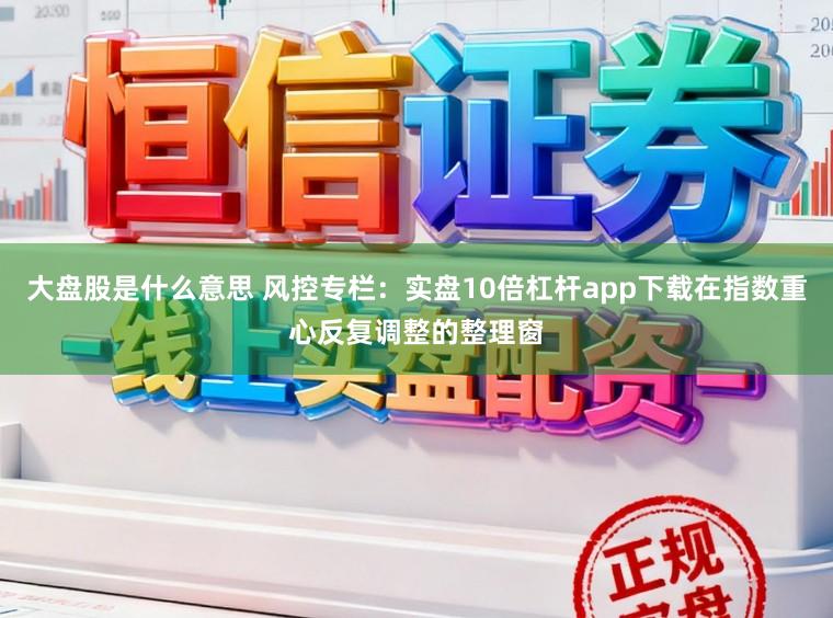 大盘股是什么意思 风控专栏：实盘10倍杠杆app下载在指数重心反复调整的整理窗