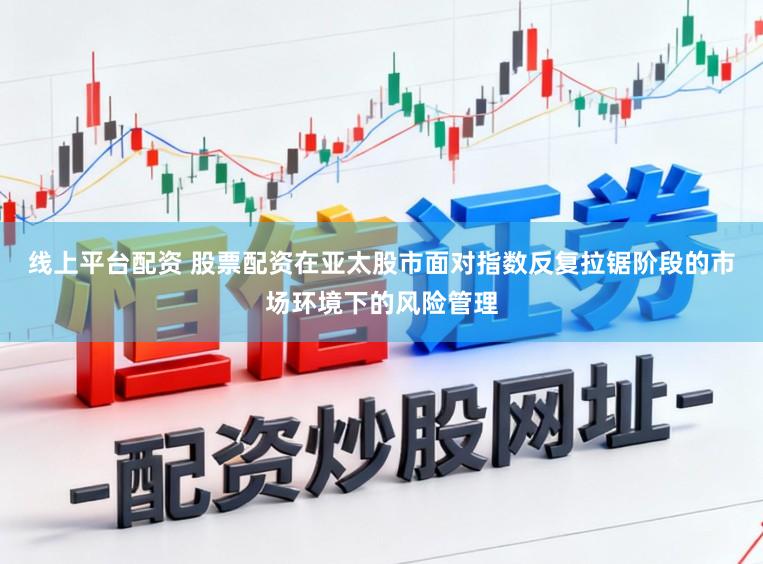 线上平台配资 股票配资在亚太股市面对指数反复拉锯阶段的市场环境下的风险管理