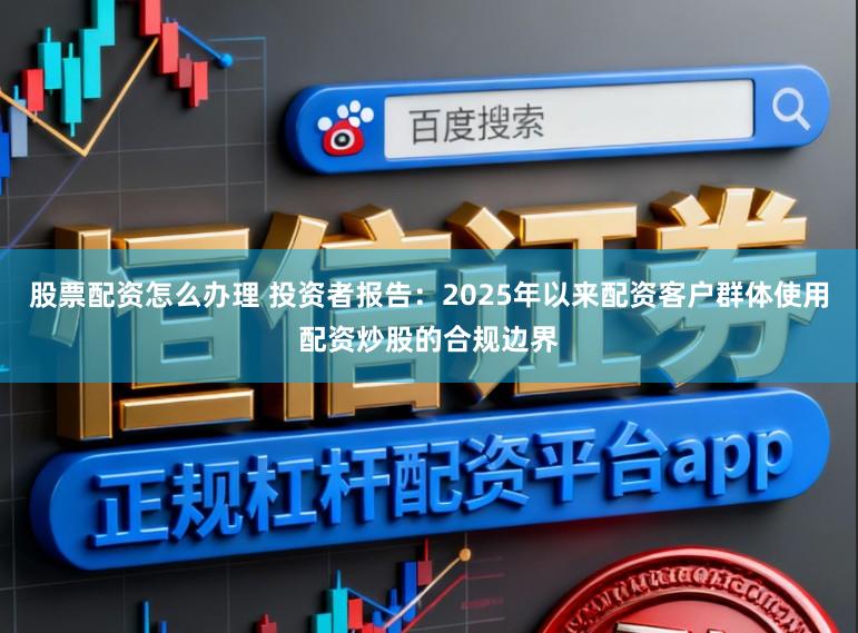 股票配资怎么办理 投资者报告：2025年以来配资客户群体使用配资炒股的合规边界