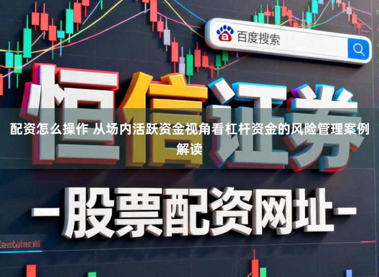 配资怎么操作 从场内活跃资金视角看杠杆资金的风险管理案例解读