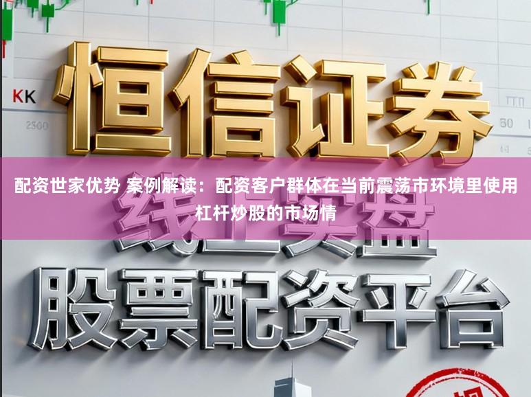 配资世家优势 案例解读：配资客户群体在当前震荡市环境里使用杠杆炒股的市场情