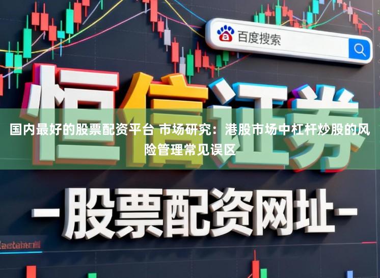 国内最好的股票配资平台 市场研究：港股市场中杠杆炒股的风险管理常见误区